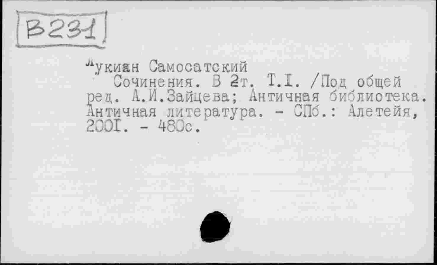 ﻿
лукиан Самосатский
Сочинения. В 2т. T.I. /Под общей рец. А.И.Зайцева; Античная библиотека. Античная литература. - СПб.: Алетейя, 2001. - 480с.